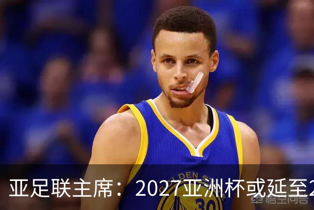 亚足联主席：2027亚洲杯或延至2028年，决策尚无急迫性